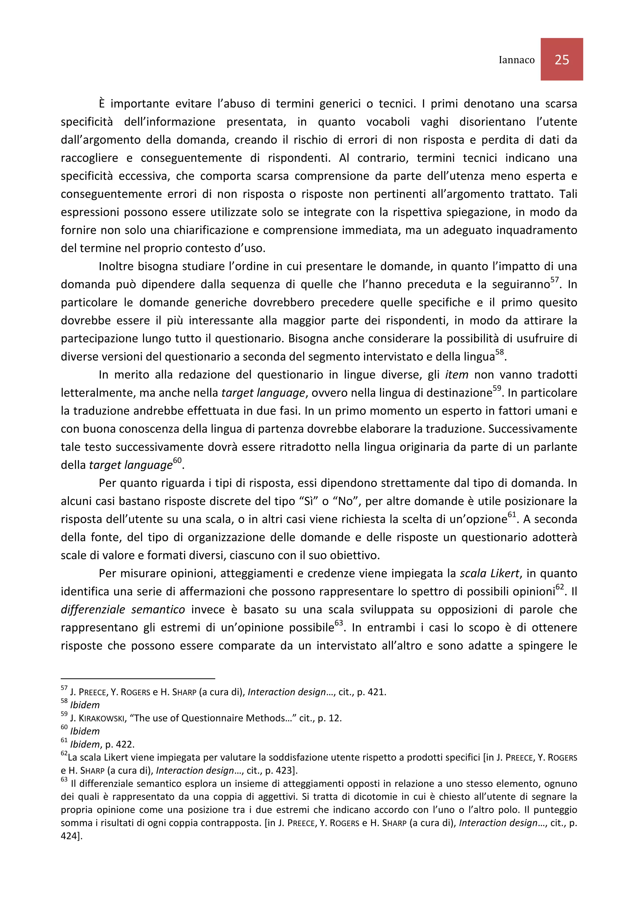 Iannaco       25

        È importante evitare l’abuso di termini generici o tecnici. I primi denotano una scarsa
specificità dell’informazione presentata, in quanto vocaboli vaghi disorientano l’utente
dall’argomento della domanda, creando il rischio di errori di non risposta e perdita di dati da
raccogliere e conseguentemente di rispondenti. Al contrario, termini tecnici indicano una
specificità eccessiva, che comporta scarsa comprensione da parte dell’utenza meno esperta e
conseguentemente errori di non risposta o risposte non pertinenti all’argomento trattato. Tali
espressioni possono essere utilizzate solo se integrate con la rispettiva spiegazione, in modo da
fornire non solo una chiarificazione e comprensione immediata, ma un adeguato inquadramento
del termine nel proprio contesto d’uso.
        Inoltre bisogna studiare l’ordine in cui presentare le domande, in quanto l’impatto di una
domanda può dipendere dalla sequenza di quelle che l’hanno preceduta e la seguiranno57. In
particolare le domande generiche dovrebbero precedere quelle specifiche e il primo quesito
dovrebbe essere il più interessante alla maggior parte dei rispondenti, in modo da attirare la
partecipazione lungo tutto il questionario. Bisogna anche considerare la possibilità di usufruire di
diverse versioni del questionario a seconda del segmento intervistato e della lingua58.
        In merito alla redazione del questionario in lingue diverse, gli item non vanno tradotti
letteralmente, ma anche nella target language, ovvero nella lingua di destinazione59. In particolare
la traduzione andrebbe effettuata in due fasi. In un primo momento un esperto in fattori umani e
con buona conoscenza della lingua di partenza dovrebbe elaborare la traduzione. Successivamente
tale testo successivamente dovrà essere ritradotto nella lingua originaria da parte di un parlante
della target language60.
        Per quanto riguarda i tipi di risposta, essi dipendono strettamente dal tipo di domanda. In
alcuni casi bastano risposte discrete del tipo “Sì” o “No”, per altre domande è utile posizionare la
risposta dell’utente su una scala, o in altri casi viene richiesta la scelta di un’opzione61. A seconda
della fonte, del tipo di organizzazione delle domande e delle risposte un questionario adotterà
scale di valore e formati diversi, ciascuno con il suo obiettivo.
        Per misurare opinioni, atteggiamenti e credenze viene impiegata la scala Likert, in quanto
identifica una serie di affermazioni che possono rappresentare lo spettro di possibili opinioni62. Il
differenziale semantico invece è basato su una scala sviluppata su opposizioni di parole che
rappresentano gli estremi di un’opinione possibile63. In entrambi i casi lo scopo è di ottenere
risposte che possono essere comparate da un intervistato all’altro e sono adatte a spingere le


57
   J. PREECE, Y. ROGERS e H. SHARP (a cura di), Interaction design…, cit., p. 421.
58
   Ibidem
59
   J. KIRAKOWSKI, “The use of Questionnaire Methods…” cit., p. 12.
60
   Ibidem
61
   Ibidem, p. 422.
62
  La scala Likert viene impiegata per valutare la soddisfazione utente rispetto a prodotti specifici [in J. PREECE, Y. ROGERS
e H. SHARP (a cura di), Interaction design…, cit., p. 423].
63
   Il differenziale semantico esplora un insieme di atteggiamenti opposti in relazione a uno stesso elemento, ognuno
dei quali è rappresentato da una coppia di aggettivi. Si tratta di dicotomie in cui è chiesto all’utente di segnare la
propria opinione come una posizione tra i due estremi che indicano accordo con l’uno o l’altro polo. Il punteggio
somma i risultati di ogni coppia contrapposta. [in J. PREECE, Y. ROGERS e H. SHARP (a cura di), Interaction design…, cit., p.
424].
 