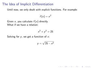 The Idea of Implicit Diﬀerentiation
Until now, we only dealt with explicit functions. For example:
f (x) = x2
Given x, you calculate f (x) directly.
What if we have a relation:
x2
+ y2
= 25
Solving for y, we get a function of x:
y = 25 − x2
 