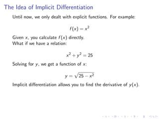 The Idea of Implicit Diﬀerentiation
Until now, we only dealt with explicit functions. For example:
f (x) = x2
Given x, you calculate f (x) directly.
What if we have a relation:
x2
+ y2
= 25
Solving for y, we get a function of x:
y = 25 − x2
Implicit diﬀerentiation allows you to ﬁnd the derivative of y(x).
 