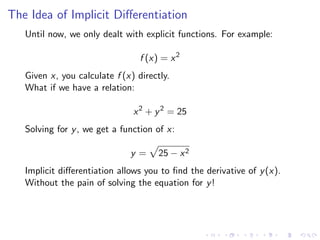 The Idea of Implicit Diﬀerentiation
Until now, we only dealt with explicit functions. For example:
f (x) = x2
Given x, you calculate f (x) directly.
What if we have a relation:
x2
+ y2
= 25
Solving for y, we get a function of x:
y = 25 − x2
Implicit diﬀerentiation allows you to ﬁnd the derivative of y(x).
Without the pain of solving the equation for y!
 