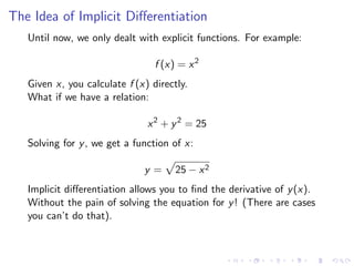 The Idea of Implicit Diﬀerentiation
Until now, we only dealt with explicit functions. For example:
f (x) = x2
Given x, you calculate f (x) directly.
What if we have a relation:
x2
+ y2
= 25
Solving for y, we get a function of x:
y = 25 − x2
Implicit diﬀerentiation allows you to ﬁnd the derivative of y(x).
Without the pain of solving the equation for y! (There are cases
you can’t do that).
 