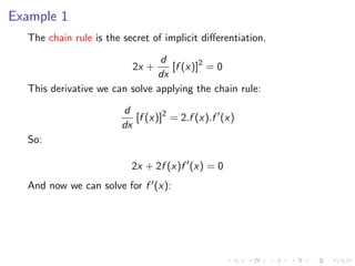 Example 1
The chain rule is the secret of implicit diﬀerentiation.
2x +
d
dx
[f (x)]2
= 0
This derivative we can solve applying the chain rule:
d
dx
[f (x)]2
= 2.f (x).f (x)
So:
2x + 2f (x)f (x) = 0
And now we can solve for f (x):
 