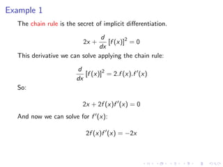 Example 1
The chain rule is the secret of implicit diﬀerentiation.
2x +
d
dx
[f (x)]2
= 0
This derivative we can solve applying the chain rule:
d
dx
[f (x)]2
= 2.f (x).f (x)
So:
2x + 2f (x)f (x) = 0
And now we can solve for f (x):
2f (x)f (x) = −2x
 