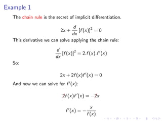 Example 1
The chain rule is the secret of implicit diﬀerentiation.
2x +
d
dx
[f (x)]2
= 0
This derivative we can solve applying the chain rule:
d
dx
[f (x)]2
= 2.f (x).f (x)
So:
2x + 2f (x)f (x) = 0
And now we can solve for f (x):
¡2f (x)f (x) = −¡2x
f (x) = −
x
f (x)
 