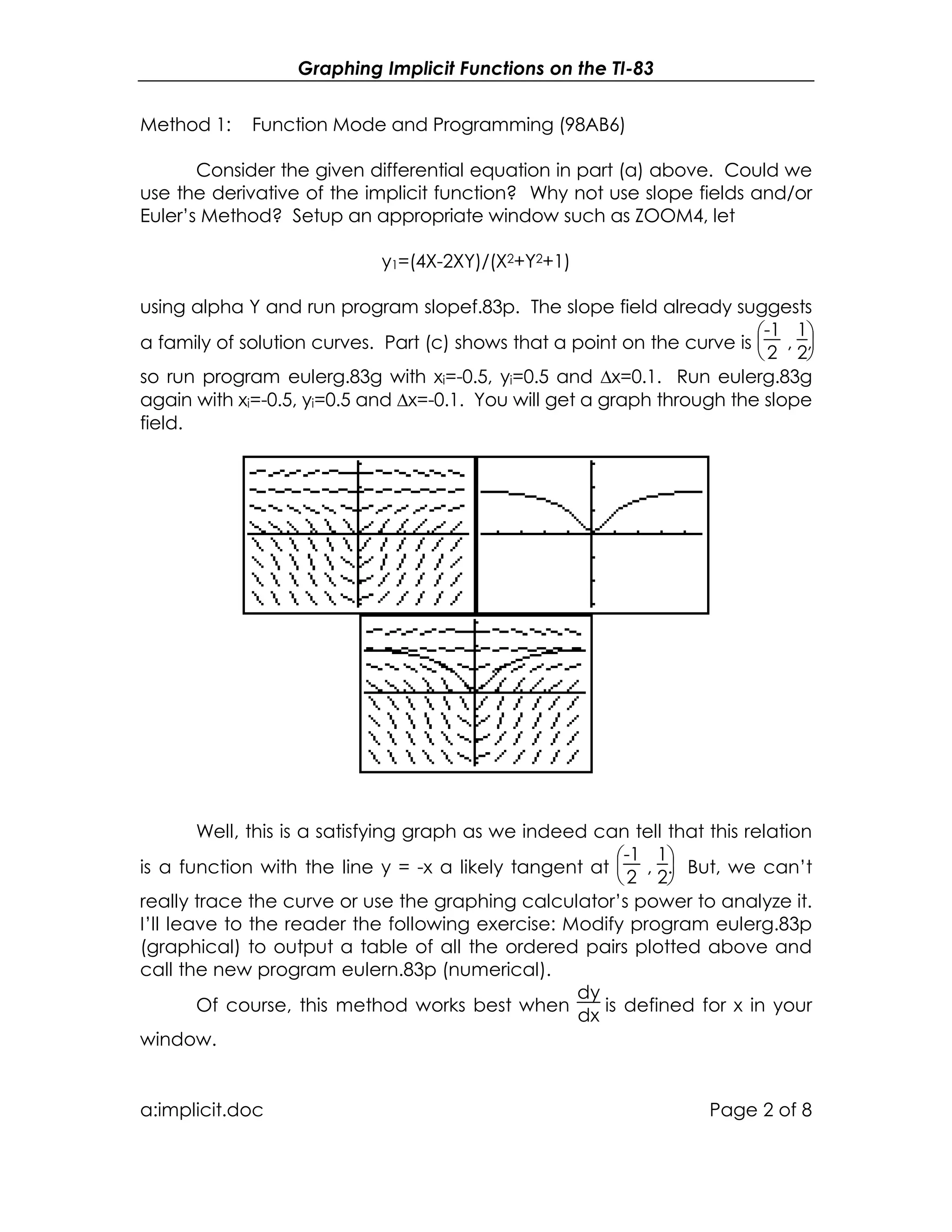 Graphing Implicit Functions on the TI-83
a:implicit.doc Page 2 of 8
Method 1: Function Mode and Programming (98AB6)
Consider the given differential equation in part (a) above. Could we
use the derivative of the implicit function? Why not use slope fields and/or
Euler’s Method? Setup an appropriate window such as ZOOM4, let
y1=(4X-2XY)/(X2+Y2+1)
using alpha Y and run program slopef.83p. The slope field already suggests
a family of solution curves. Part (c) shows that a point on the curve is


-1
2
,


1
2
,
so run program eulerg.83g with xi=-0.5, yi=0.5 and ∆x=0.1. Run eulerg.83g
again with xi=-0.5, yi=0.5 and ∆x=-0.1. You will get a graph through the slope
field.
Well, this is a satisfying graph as we indeed can tell that this relation
is a function with the line y = -x a likely tangent at


-1
2
,


1
2
. But, we can’t
really trace the curve or use the graphing calculator’s power to analyze it.
I’ll leave to the reader the following exercise: Modify program eulerg.83p
(graphical) to output a table of all the ordered pairs plotted above and
call the new program eulern.83p (numerical).
Of course, this method works best when
dy
dx
is defined for x in your
window.
 