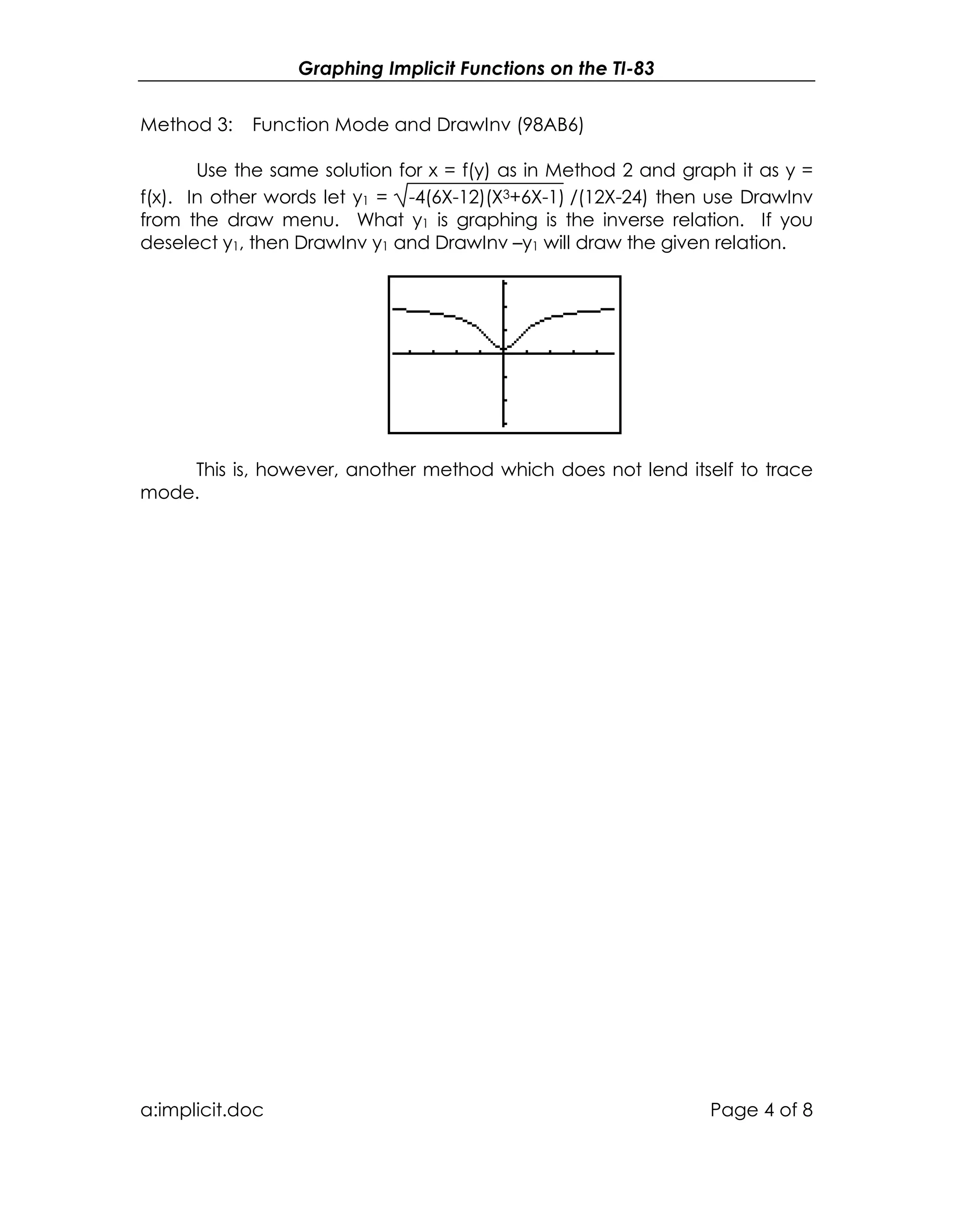 Graphing Implicit Functions on the TI-83
a:implicit.doc Page 4 of 8
Method 3: Function Mode and DrawInv (98AB6)
Use the same solution for x = f(y) as in Method 2 and graph it as y =
f(x). In other words let y1 = -4(6X-12)(X3+6X-1) /(12X-24) then use DrawInv
from the draw menu. What y1 is graphing is the inverse relation. If you
deselect y1, then DrawInv y1 and DrawInv –y1 will draw the given relation.
This is, however, another method which does not lend itself to trace
mode.
 