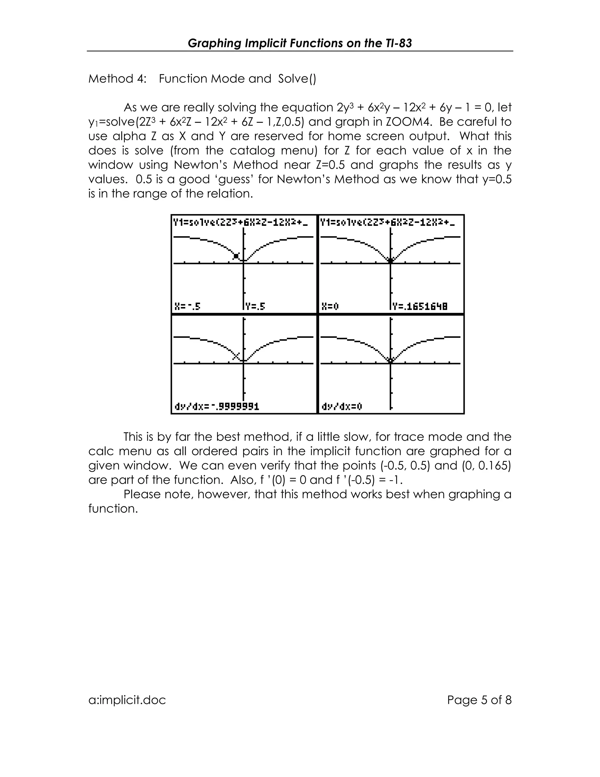 Graphing Implicit Functions on the TI-83
a:implicit.doc Page 5 of 8
Method 4: Function Mode and Solve()
As we are really solving the equation 2y3 + 6x2y – 12x2 + 6y – 1 = 0, let
y1=solve(2Z3 + 6x2Z – 12x2 + 6Z – 1,Z,0.5) and graph in ZOOM4. Be careful to
use alpha Z as X and Y are reserved for home screen output. What this
does is solve (from the catalog menu) for Z for each value of x in the
window using Newton’s Method near Z=0.5 and graphs the results as y
values. 0.5 is a good ‘guess’ for Newton’s Method as we know that y=0.5
is in the range of the relation.
This is by far the best method, if a little slow, for trace mode and the
calc menu as all ordered pairs in the implicit function are graphed for a
given window. We can even verify that the points (-0.5, 0.5) and (0, 0.165)
are part of the function. Also, f ’(0) = 0 and f ’(-0.5) = -1.
Please note, however, that this method works best when graphing a
function.
 