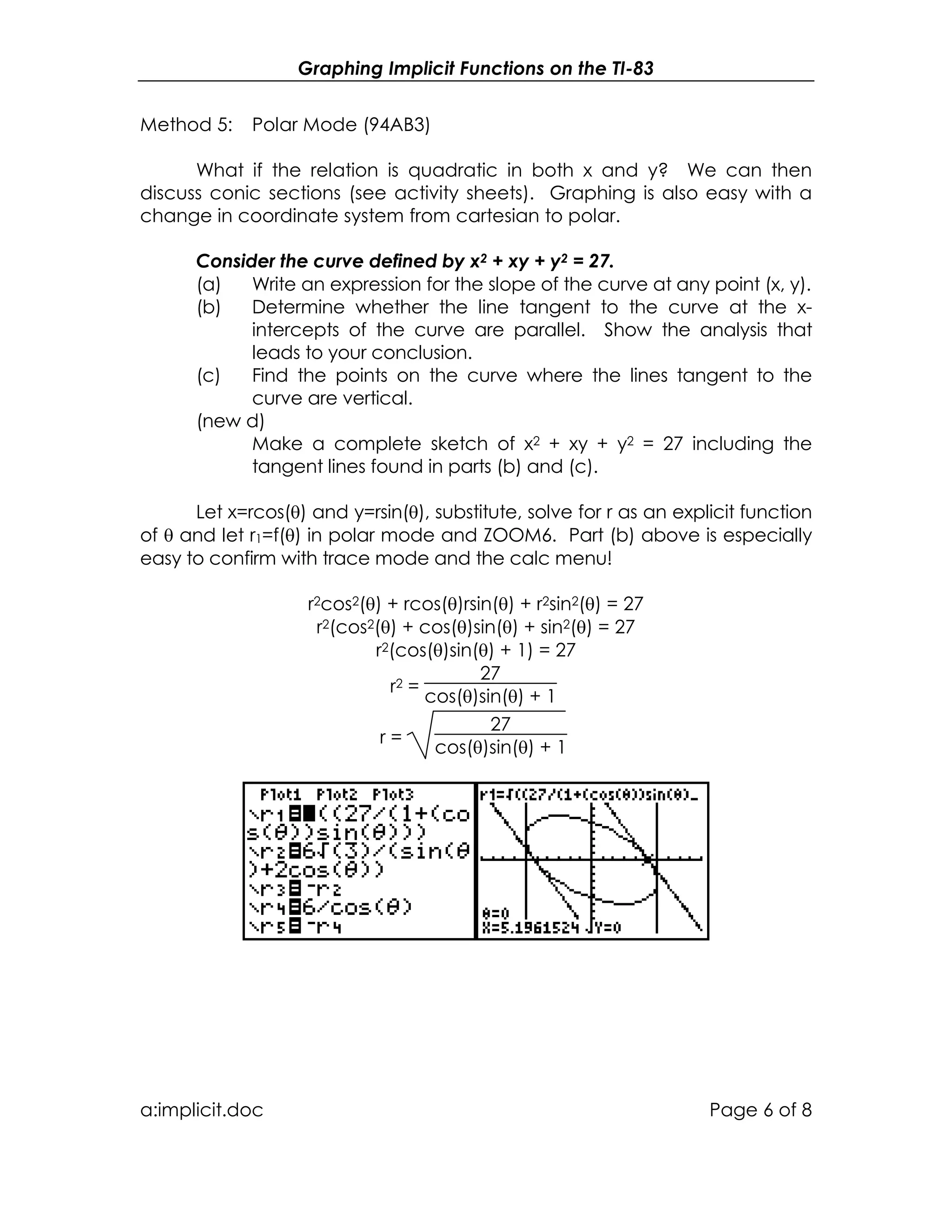 Graphing Implicit Functions on the TI-83
a:implicit.doc Page 6 of 8
Method 5: Polar Mode (94AB3)
What if the relation is quadratic in both x and y? We can then
discuss conic sections (see activity sheets). Graphing is also easy with a
change in coordinate system from cartesian to polar.
Consider the curve defined by x2 + xy + y2 = 27.
(a) Write an expression for the slope of the curve at any point (x, y).
(b) Determine whether the line tangent to the curve at the x-
intercepts of the curve are parallel. Show the analysis that
leads to your conclusion.
(c) Find the points on the curve where the lines tangent to the
curve are vertical.
(new d)
Make a complete sketch of x2 + xy + y2 = 27 including the
tangent lines found in parts (b) and (c).
Let x=rcos(θ) and y=rsin(θ), substitute, solve for r as an explicit function
of θ and let r1=f(θ) in polar mode and ZOOM6. Part (b) above is especially
easy to confirm with trace mode and the calc menu!
r2cos2(θ) + rcos(θ)rsin(θ) + r2sin2(θ) = 27
r2(cos2(θ) + cos(θ)sin(θ) + sin2(θ) = 27
r2(cos(θ)sin(θ) + 1) = 27
r2 =
27
cos(θ)sin(θ) + 1
r =
27
cos(θ)sin(θ) + 1
 