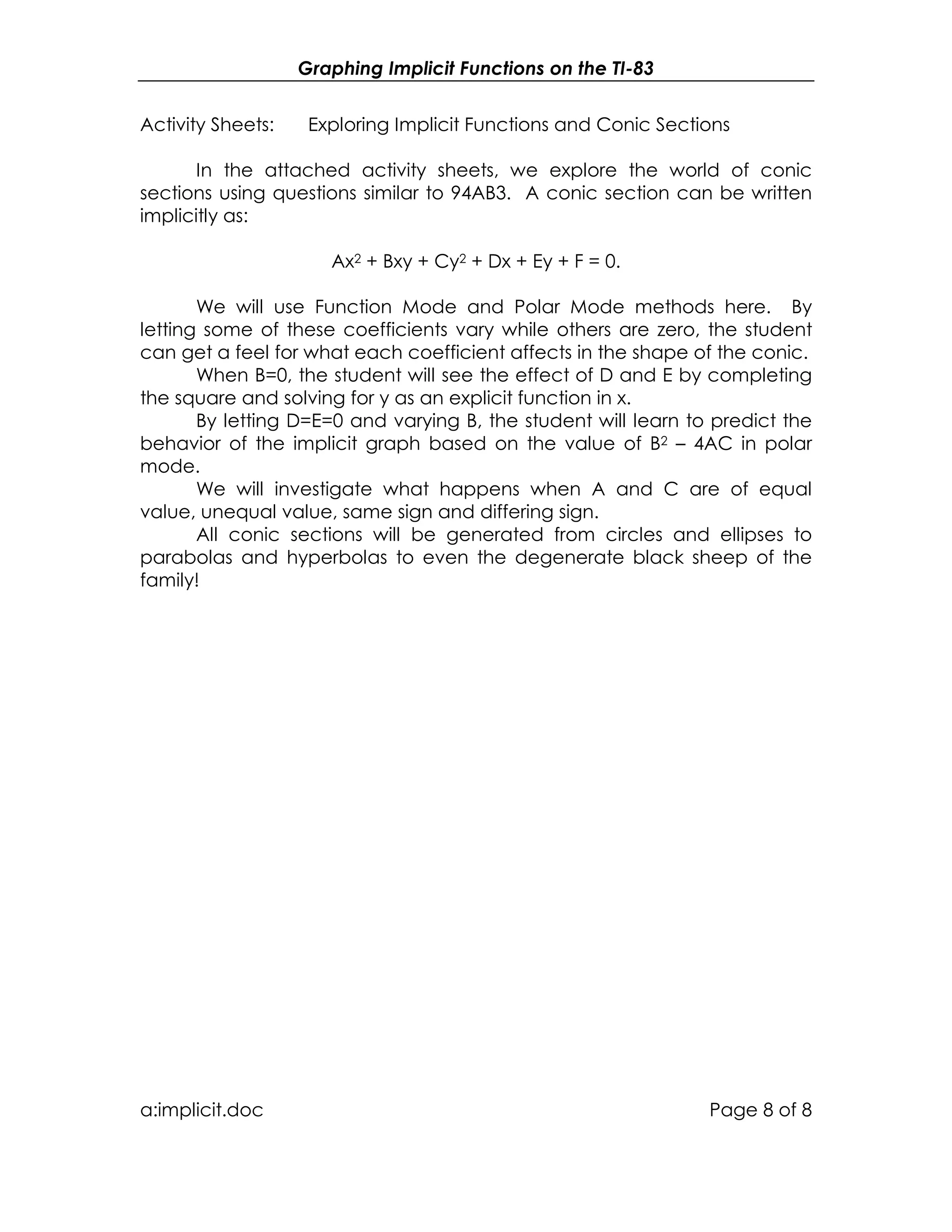 Graphing Implicit Functions on the TI-83
a:implicit.doc Page 8 of 8
Activity Sheets: Exploring Implicit Functions and Conic Sections
In the attached activity sheets, we explore the world of conic
sections using questions similar to 94AB3. A conic section can be written
implicitly as:
Ax2 + Bxy + Cy2 + Dx + Ey + F = 0.
We will use Function Mode and Polar Mode methods here. By
letting some of these coefficients vary while others are zero, the student
can get a feel for what each coefficient affects in the shape of the conic.
When B=0, the student will see the effect of D and E by completing
the square and solving for y as an explicit function in x.
By letting D=E=0 and varying B, the student will learn to predict the
behavior of the implicit graph based on the value of B2 – 4AC in polar
mode.
We will investigate what happens when A and C are of equal
value, unequal value, same sign and differing sign.
All conic sections will be generated from circles and ellipses to
parabolas and hyperbolas to even the degenerate black sheep of the
family!
 
