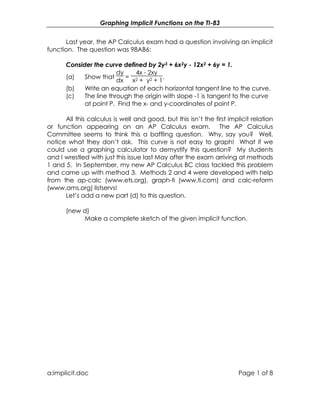 Graphing Implicit Functions on the TI-83
a:implicit.doc Page 1 of 8
Last year, the AP Calculus exam had a question involving an implicit
function. The question was 98AB6:
Consider the curve defined by 2y3 + 6x2y - 12x2 + 6y = 1.
(a) Show that
dy
dx
=
4x - 2xy
x2 + y2 + 1
.
(b) Write an equation of each horizontal tangent line to the curve.
(c) The line through the origin with slope -1 is tangent to the curve
at point P. Find the x- and y-coordinates of point P.
All this calculus is well and good, but this isn’t the first implicit relation
or function appearing on an AP Calculus exam. The AP Calculus
Committee seems to think this a baffling question. Why, say you? Well,
notice what they don’t ask. This curve is not easy to graph! What if we
could use a graphing calculator to demystify this question? My students
and I wrestled with just this issue last May after the exam arriving at methods
1 and 5. In September, my new AP Calculus BC class tackled this problem
and came up with method 3. Methods 2 and 4 were developed with help
from the ap-calc (www.ets.org), graph-ti (www.ti.com) and calc-reform
(www.ams.org) listservs!
Let’s add a new part (d) to this question.
(new d)
Make a complete sketch of the given implicit function.
 