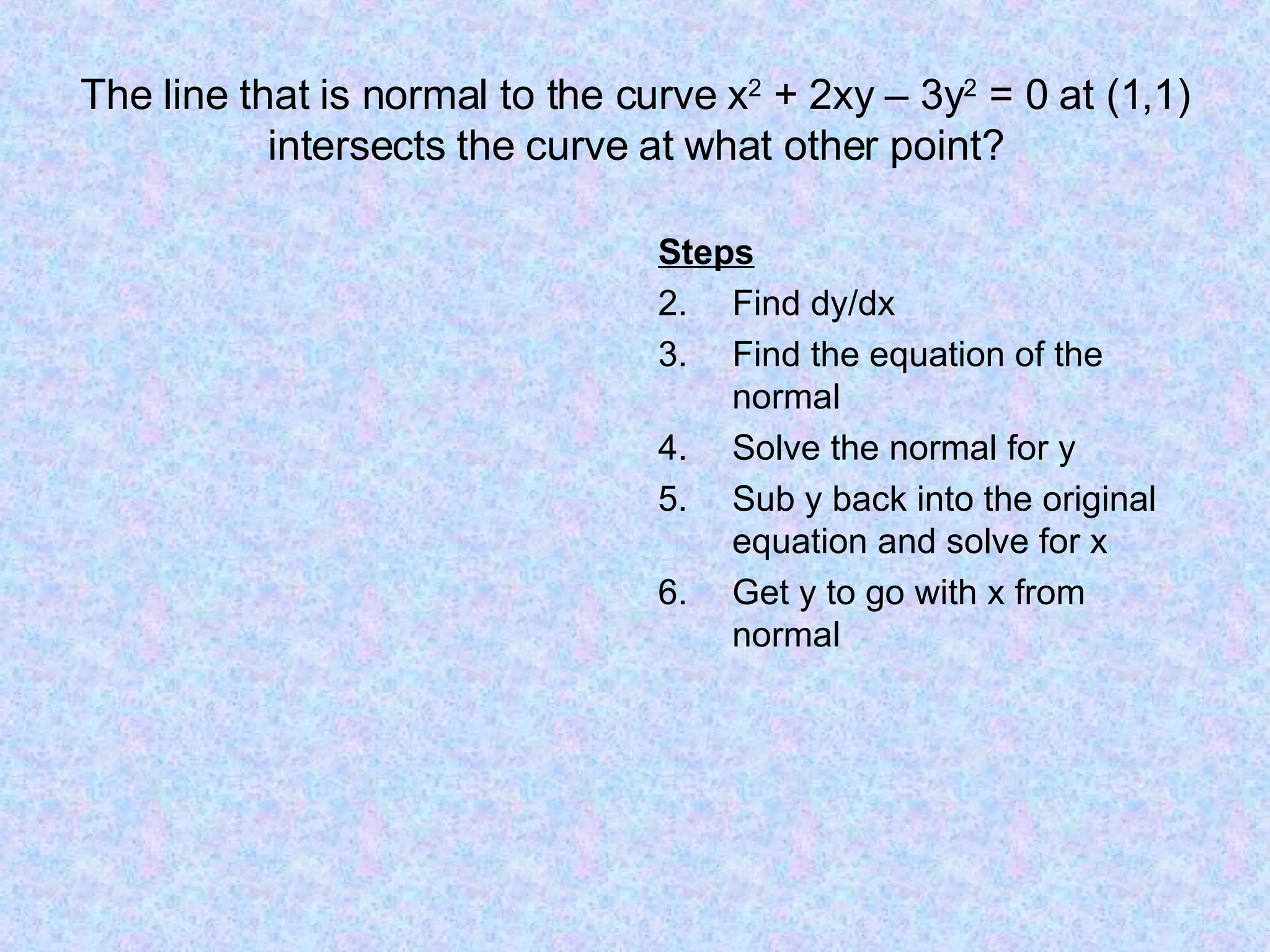 The line that is normal to the curve x 2 + 2xy – 3y 2 = 0 at (1,1) intersects the curve at what other point? Steps Find dy/dx Find the equation of the normal Solve the normal for y Sub y back into the original equation and solve for x Get y to go with x from normal