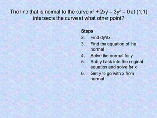 The line that is normal to the curve x 2  + 2xy – 3y 2  = 0 at (1,1) intersects the curve at what other point? Steps Find dy/dx Find the equation of the normal Solve the normal for y Sub y back into the original equation and solve for x Get y to go with x from normal 