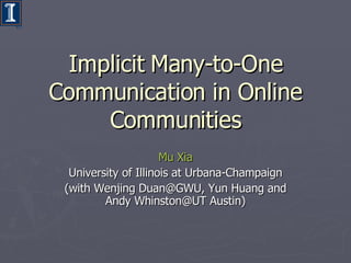 Implicit Many-to-One Communication in Online Communities Mu   Xia University of Illinois at Urbana-Champaign (with Wenjing Duan@GWU, Yun Huang and Andy Whinston@UT Austin) 