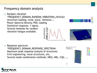 Frequency domain analysis
■ Random vibration
*FREQUENCY_DOMAIN_RANDOM_VIBRATION[_FATIGUE]
Uncertain loading, wind, wave, vibration …
Power Spectral Density, PSD, loading
Statistical response, 1 sigma.
Several methods for random
vibration fatigue available.
■ Response spectrum
*FREQUENCY_DOMAIN_RESPONSE_SPECTRUM
Maximum peak response analysis of structures.
Civil engineering, naval structures, etc.
Several mode combination methods, SRSS, NRL, CQC, …
Acceleration
PSD
(g^2/Hz)
 