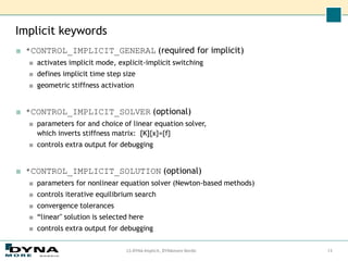 Implicit keywords
LS-DYNA Implicit, DYNAmore Nordic 13
■ *CONTROL_IMPLICIT_GENERAL (required for implicit)
■ activates implicit mode, explicit-implicit switching
■ defines implicit time step size
■ geometric stiffness activation
■ *CONTROL_IMPLICIT_SOLVER (optional)
■ parameters for and choice of linear equation solver,
which inverts stiffness matrix: [K]{x}={f}
■ controls extra output for debugging
■ *CONTROL_IMPLICIT_SOLUTION (optional)
■ parameters for nonlinear equation solver (Newton-based methods)
■ controls iterative equilibrium search
■ convergence tolerances
■ “linear" solution is selected here
■ controls extra output for debugging
 