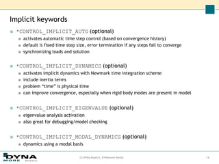 Implicit keywords
■ *CONTROL_IMPLICIT_AUTO (optional)
■ activates automatic time step control (based on convergence history)
■ default is fixed time step size, error termination if any steps fail to converge
■ synchronizing loads and solution
■ *CONTROL_IMPLICIT_DYNAMICS (optional)
■ activates implicit dynamics with Newmark time integration scheme
■ include inertia terms
■ problem “time” is physical time
■ can improve convergence, especially when rigid body modes are present in model
■ *CONTROL_IMPLICIT_EIGENVALUE (optional)
■ eigenvalue analysis activation
■ also great for debugging/model checking
■ *CONTROL_IMPLICIT_MODAL_DYNAMICS (optional)
■ dynamics using a modal basis
LS-DYNA Implicit, DYNAmore Nordic 14
 