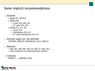 Some implicit recommendations
■ Element
■ Beam #1, #9 #13
■ Shell #16
■ Linear #18, #20, #21
■ 2nd order #23, #24
■ Solid #-2, #-1, #2
■ Linear #18
■ Tetrahedons #10, #13
■ 2nd order tetrahedons #16, #17
■ Element types can be switched
*CONTROL_IMPLICIT_EIGENVALUE Card 2, NEIG=0.
■ Material
■ MAT_001, MAT_020, MAT_24, MAT_77, MAT_103, …
■ Some materials not implemented for implicit.
■ Contacts
CONTACT_..._MORTAR(_TIED)
 