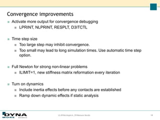 Convergence improvements
■ Activate more output for convergence debugging
■ LPRINT, NLPRINT, RESPLT, D3ITCTL
■ Time step size
■ Too large step may inhibit convergence.
■ Too small may lead to long simulation times. Use automatic time step
option.
■ Full Newton for strong non-linear problems
■ ILIMIT=1, new stiffness matrix reformation every iteration
■ Turn on dynamics
■ Include inertia effects before any contacts are established
■ Ramp down dynamic effects if static analysis
LS-DYNA Implicit, DYNAmore Nordic 18
 