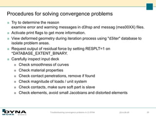 Procedures for solving convergence problems
■ Try to determine the reason
examine error and warning messages in d3hsp and messag (mes00XX) files.
■ Activate print flags to get more information.
■ View deformed geometry during iteration process using "d3iter" database to
isolate problem areas.
■ Request output of residual force by setting RESPLT=1 on
*DATABASE_EXTENT_BINARY.
■ Carefully inspect input deck
■ Check smoothness of curves
■ Check material properties
■ Check contact penetrations, remove if found
■ Check magnitude of loads / unit system
■ Check contacts, make sure soft part is slave
■ Check elements, avoid small Jacobians and distorted elements
2014-09-09
Troubleshooting convergence problems in LS-DYNA 20
 