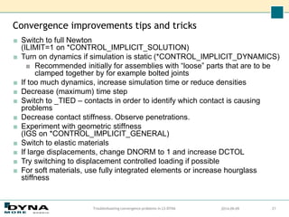 Convergence improvements tips and tricks
■ Switch to full Newton
(ILIMIT=1 on *CONTROL_IMPLICIT_SOLUTION)
■ Turn on dynamics if simulation is static (*CONTROL_IMPLICIT_DYNAMICS)
■ Recommended initially for assemblies with “loose” parts that are to be
clamped together by for example bolted joints
■ If too much dynamics, increase simulation time or reduce densities
■ Decrease (maximum) time step
■ Switch to _TIED – contacts in order to identify which contact is causing
problems
■ Decrease contact stiffness. Observe penetrations.
■ Experiment with geometric stiffness
(IGS on *CONTROL_IMPLICIT_GENERAL)
■ Switch to elastic materials
■ If large displacements, change DNORM to 1 and increase DCTOL
■ Try switching to displacement controlled loading if possible
■ For soft materials, use fully integrated elements or increase hourglass
stiffness
2014-09-09
Troubleshooting convergence problems in LS-DYNA 21
 