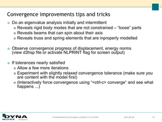 Convergence improvements tips and tricks
■ Do an eigenvalue analysis initially and intermittent
■ Reveals rigid body modes that are not constrained – “loose” parts
■ Reveals beams that can spin about their axis
■ Reveals truss and spring elements that are inproperly modelled
■ Observe convergence progress of displacement, energy norms
(view d3hsp file or activate NLPRINT flag for screen output)
■ If tolerances nearly satisfied
■ Allow a few more iterations
■ Experiment with slightly relaxed convergence tolerance (make sure you
are content with the model first)
■ (Interactively force convergence using “<ctrl-c> converge“ and see what
happens ...)
2014-09-09
Troubleshooting convergence problems in LS-DYNA 22
 
