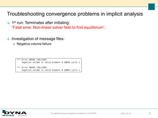 Troubleshooting convergence problems in implicit analysis
■ 1st run: Terminates after initiating:
“Fatal error. Non-linear solver fails to find equilibrium”.
■ Investigation of message files:
■ Negative volume failure
2016-10-24
Troubleshooting convergence problems in LS-DYNA 26
 