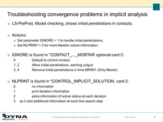 Troubleshooting convergence problems in implicit analysis
■ LS-PrePost, Model checking, shows initial penetrations in contacts.
■ Actions:
■ Set parameter IGNORE = 1 to handle initial penetrations.
■ Set NLPRINT = 3 for more Newton solver information.
■ IGNORE is found in *CONTACT_..._MORTAR optional card C.
0 Default to control contact
1, 2 Allow initial penetrations, warning output
3, 4 Remove initial penetrations in time MPAR1 (Only Mortar)
■ NLPRINT is found in *CONTROL_IMPLICIT_SOLUTION, card 2.
0 no information
1 print iteration information
2 extra information of solver status at each iteration
3 as 2 and additional information at each line search step
2016-10-24
Troubleshooting convergence problems in LS-DYNA 28
 