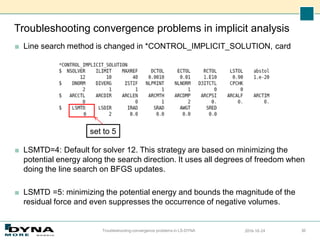 Troubleshooting convergence problems in implicit analysis
■ Line search method is changed in *CONTROL_IMPLICIT_SOLUTION, card
■ LSMTD=4: Default for solver 12. This strategy are based on minimizing the
potential energy along the search direction. It uses all degrees of freedom when
doing the line search on BFGS updates.
■ LSMTD =5: minimizing the potential energy and bounds the magnitude of the
residual force and even suppresses the occurrence of negative volumes.
2016-10-24
Troubleshooting convergence problems in LS-DYNA 30
set to 5
 