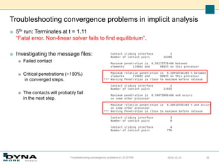 Troubleshooting convergence problems in implicit analysis
■ 5th run: Terminates at t = 1.11
“Fatal error. Non-linear solver fails to find equilibrium”.
■ Investigating the message files:
■ Failed contact
■ Critical penetrations (~100%)
in converged steps.
■ The contacts will probably fail
in the next step.
2016-10-24
Troubleshooting convergence problems in LS-DYNA 36
 