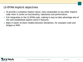 LS-DYNA Implicit objectives
■ To provide a complete implicit solver, fully comparable to any other implicit
code when it comes to functionality, robustness and performance.
■ Full integration in the LS-DYNA code, making it easy to take advantage also of
the well-established explicit solver’s features.
■ Make it easier to share models between disciplines, for example crash and
fatigue or NVH.
2014-09-09
Troubleshooting convergence problems in LS-DYNA 40
 
