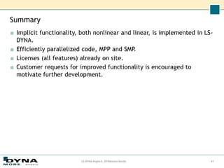 Summary
■ Implicit functionality, both nonlinear and linear, is implemented in LS-
DYNA.
■ Efficiently parallelized code, MPP and SMP.
■ Licenses (all features) already on site.
■ Customer requests for improved functionality is encouraged to
motivate further development.
LS-DYNA Implicit, DYNAmore Nordic 41
 