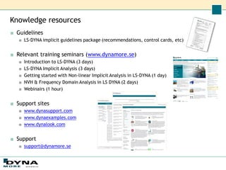 Knowledge resources
■ Guidelines
■ LS-DYNA implicit guidelines package (recommendations, control cards, etc)
■ Relevant training seminars (www.dynamore.se)
■ Introduction to LS-DYNA (3 days)
■ LS-DYNA Implicit Analysis (3 days)
■ Getting started with Non-linear Implicit Analysis in LS-DYNA (1 day)
■ NVH & Frequency Domain Analysis in LS DYNA (2 days)
■ Webinairs (1 hour)
■ Support sites
■ www.dynasupport.com
■ www.dynaexamples.com
■ www.dynalook.com
■ Support
■ support@dynamore.se
 