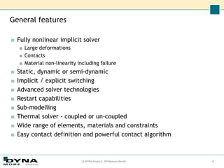 General features
■ Fully nonlinear implicit solver
■ Large deformations
■ Contacts
■ Material non-linearity including failure
■ Static, dynamic or semi-dynamic
■ Implicit / explicit switching
■ Advanced solver technologies
■ Restart capabilities
■ Sub-modelling
■ Thermal solver - coupled or un-coupled
■ Wide range of elements, materials and constraints
■ Easy contact definition and powerful contact algorithm
6
LS-DYNA Implicit, DYNAmore Nordic
 