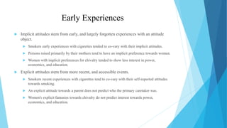 Early Experiences
 Implicit attitudes stem from early, and largely forgotten experiences with an attitude
object.
 Smokers early experiences with cigarettes tended to co-vary with their implicit attitudes.
 Persons raised primarily by their mothers tend to have an implicit preference towards women.
 Women with implicit preferences for chivalry tended to show less interest in power,
economics, and education.
 Explicit attitudes stem from more recent, and accessible events.
 Smokers recent experiences with cigarettes tend to co-vary with their self-reported attitudes
towards smoking.
 An explicit attitude towards a parent does not predict who the primary caretaker was.
 Women's explicit fantasies towards chivalry do not predict interest towards power,
economics, and education.
 