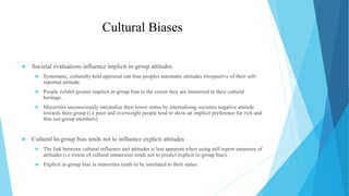 Cultural Biases
 Societal evaluations influence implicit in-group attitudes
 Systematic, culturally held appraisal can bias peoples automatic attitudes irrespective of their self-
reported attitude.
 People exhibit greater implicit in-group bias to the extent they are immersed in their cultural
heritage.
 Minorities unconsciously rationalise their lower status by internalising societies negative attitude
towards their group (i.e poor and overweight people tend to show an implicit preference for rich and
thin out-group members)
 Cultural In-group bias tends not to influence explicit attitudes
 The link between cultural influence and attitudes is less apparent when using self-report measures of
attitudes (i.e extent of cultural immersion tends not to predict explicit in-group bias).
 Explicit in-group bias in minorities tends to be unrelated to their status.
 