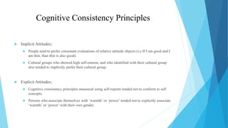 Cognitive Consistency Principles
 Implicit Attitudes;
 People tend to prefer consonant evaluations of relative attitude objects (i.e If I am good and I
am thin, than thin is also good).
 Cultural groups who showed high self-esteem, and who identified with their cultural group
also tended to implicitly prefer their cultural group.
 Explicit Attitudes;
 Cognitive consistency principles measured using self-reports tended not to conform to self
concepts.
 Persons who associate themselves with ‘warmth’ or ‘power’ tended not to explicitly associate
‘warmth’ or ‘power’ with their own gender.
 
