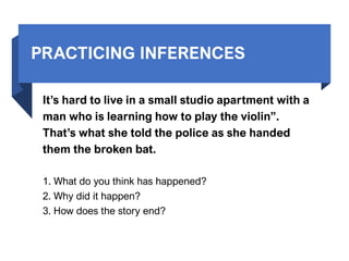 PRACTICING INFERENCES
It’s hard to live in a small studio apartment with a
man who is learning how to play the violin”.
That’s what she told the police as she handed
them the broken bat.
1. What do you think has happened?
2. Why did it happen?
3. How does the story end?
 