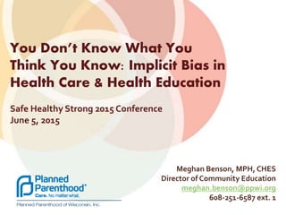Meghan Benson, MPH, CHES
Director of Community Education
meghan.benson@ppwi.org
608-251-6587 ext. 1
You Don’t Know What You
Think You Know: Implicit Bias in
Health Care & Health Education
Safe Healthy Strong 2015 Conference
June 5, 2015
 