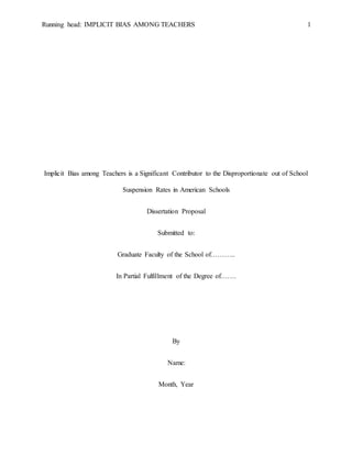 Running head: IMPLICIT BIAS AMONG TEACHERS 1
Implicit Bias among Teachers is a Significant Contributor to the Disproportionate out of School
Suspension Rates in American Schools
Dissertation Proposal
Submitted to:
Graduate Faculty of the School of………..
In Partial Fulfillment of the Degree of…….
By
Name:
Month, Year
 