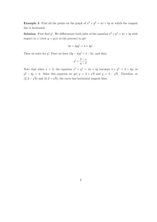 Example 3 Find all the points on the graph of x2 + y 2 = 4x + 4y at which the tangent
line is horizontal.

Solution: First ﬁnd y . We diﬀerentiate both sides of the equation x2 + y 2 = 4x + 4y with
respect to x (view y = y(x) in the process) to get

                                   2x + 2yy = 4 + 4y .

Then we solve for y . First we have (2y − 4)y = 4 − 2x, and then
                                              2−x
                                        y =       .
                                              y−2

Note that when x = 2, the equation x2 + y 2 = 4x + 4y becomes 4 + y 2 = 8 + 4y, or
                                                    √              √
y 2 − 4y = 4. Solve this equation we get y = 2 + 8 and y = 2 − 8. Therefore, at
       √              √
(2, 2 − 8) and (2, 2 + 8), the curve has horizontal tangent lines.




                                              2
 