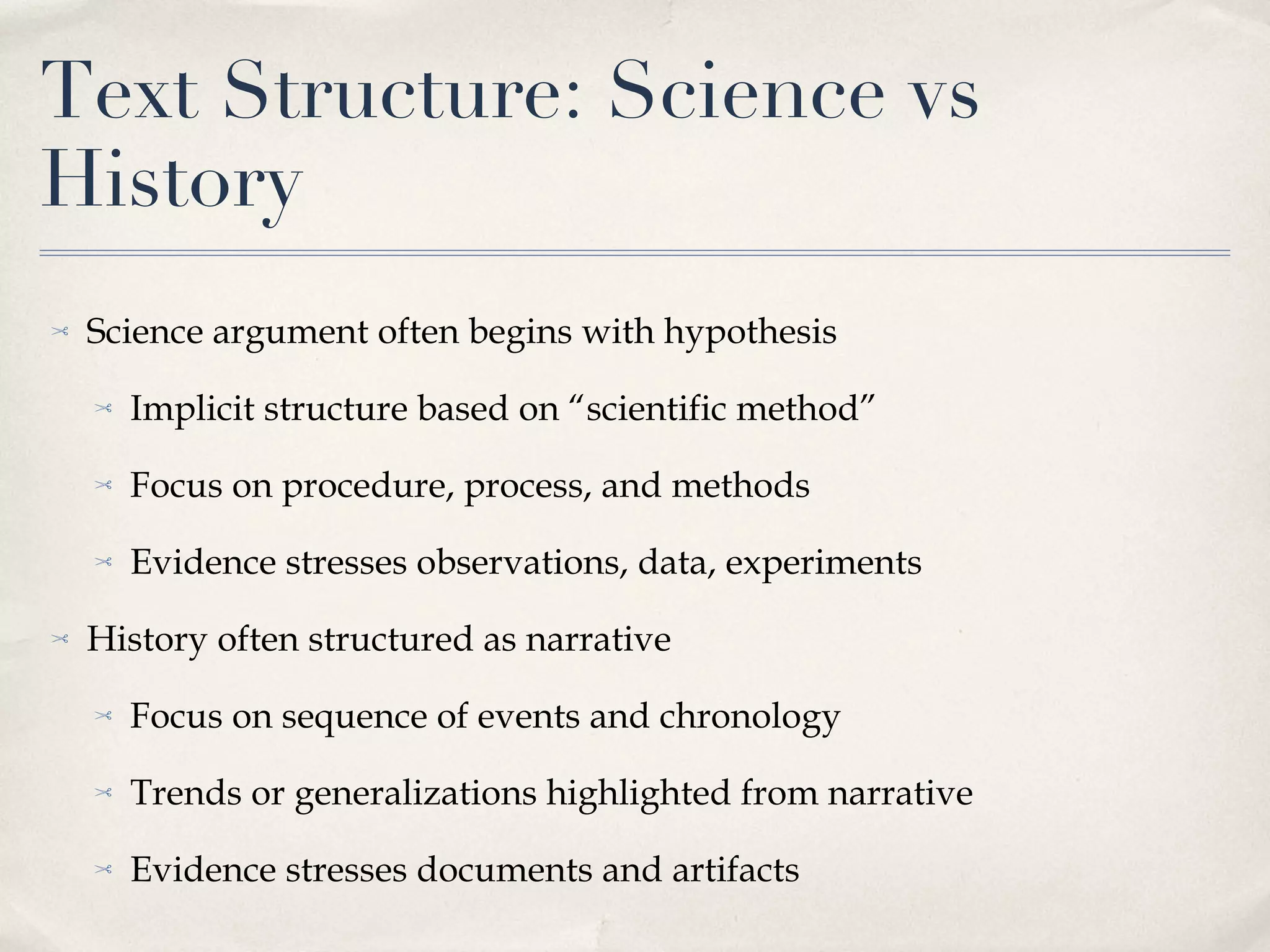 Text Structure: Science vs History Science argument often begins with hypothesis Implicit structure based on “scientific method” Focus on procedure, process, and methods Evidence stresses observations, data, experiments History often structured as narrative Focus on sequence of events and chronology Trends or generalizations highlighted from narrative Evidence stresses documents and artifacts 