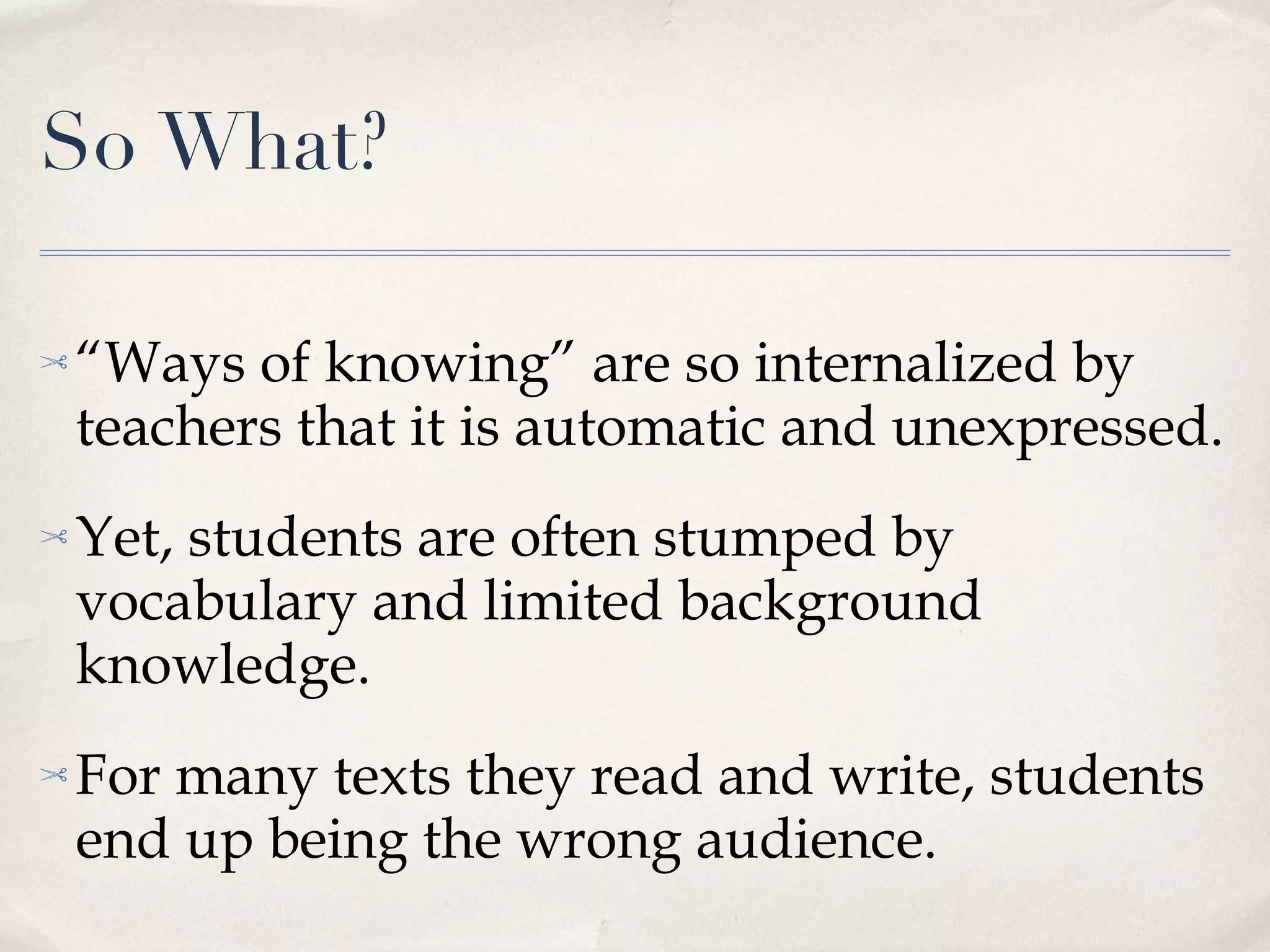 So What? “ Ways of knowing” are so internalized by teachers that it is automatic and unexpressed. Yet, students are often stumped by vocabulary and limited background knowledge. For many texts they read and write, students end up being the wrong audience. 