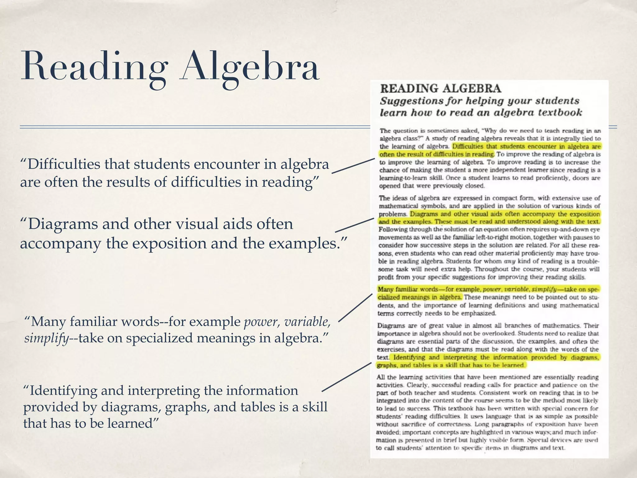 Reading Algebra “ Difficulties that students encounter in algebra are often the results of difficulties in reading” “ Diagrams and other visual aids often accompany the exposition and the examples.” “ Many familiar words--for example  power, variable, simplify-- take on specialized meanings in algebra.” “ Identifying and interpreting the information provided by diagrams, graphs, and tables is a skill that has to be learned” 