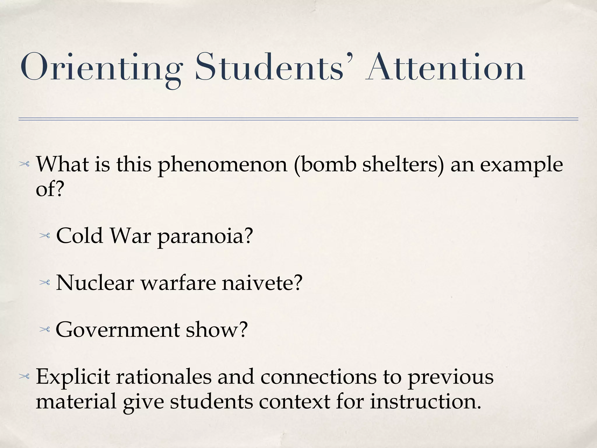 Orienting Students’ Attention What is this phenomenon (bomb shelters) an example of? Cold War paranoia? Nuclear warfare naivete? Government show? Explicit rationales and connections to previous material give students context for instruction. 