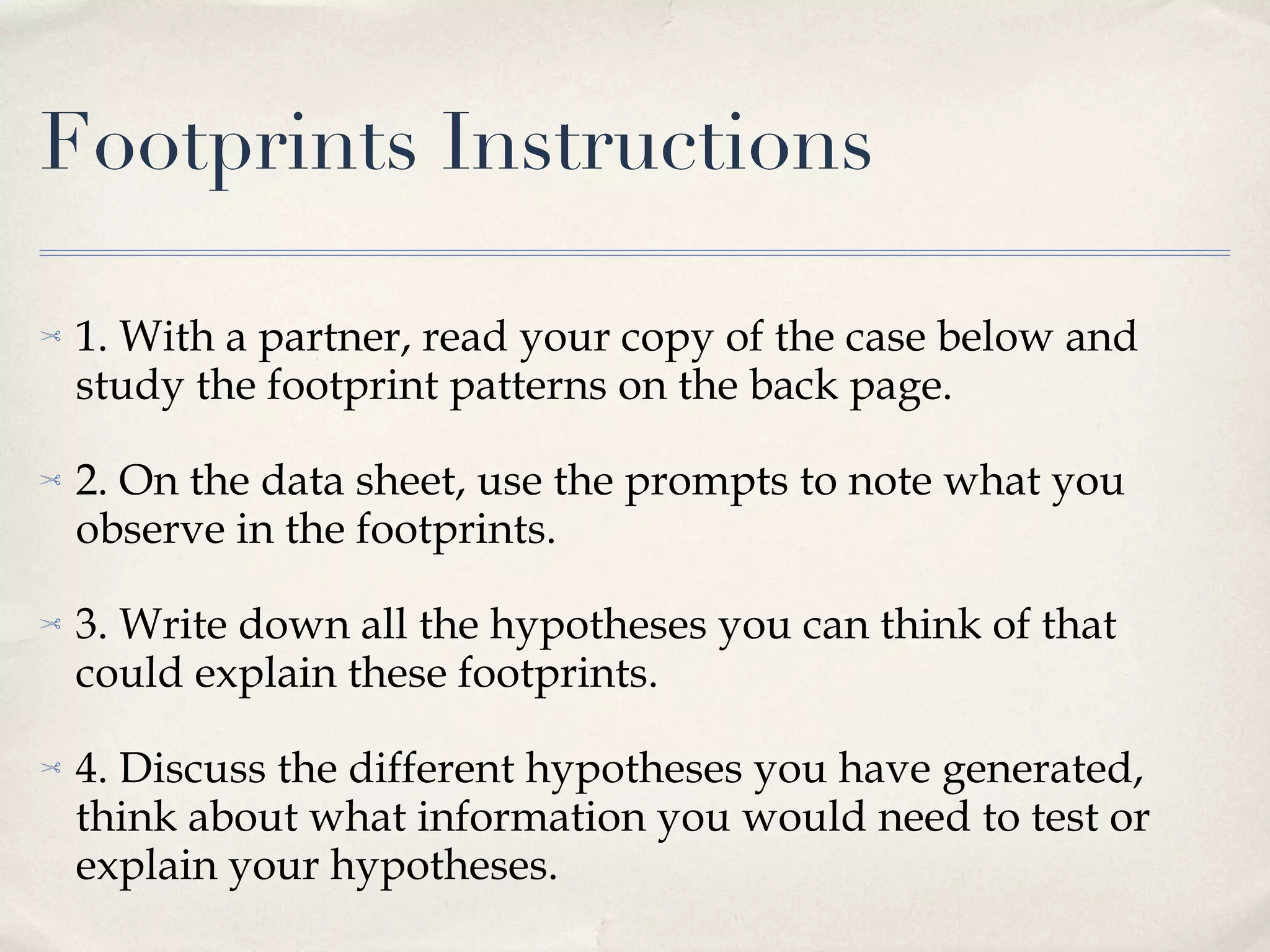 Footprints Instructions 1. With a partner, read your copy of the case below and study the footprint patterns on the back page. 2. On the data sheet, use the prompts to note what you observe in the footprints. 3. Write down all the hypotheses you can think of that could explain these footprints. 4. Discuss the different hypotheses you have generated, think about what information you would need to test or explain your hypotheses. 