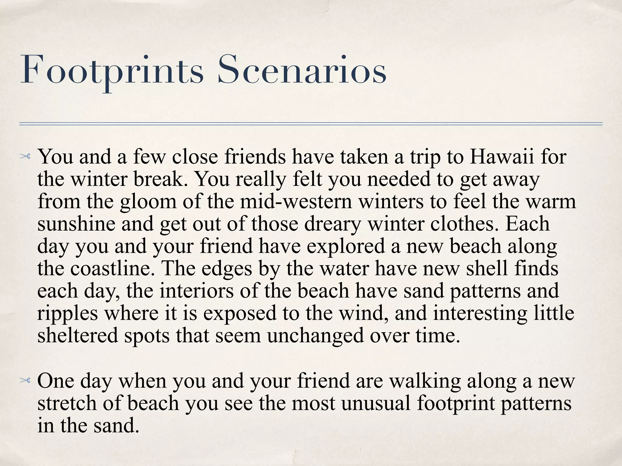 Footprints Scenarios You and a few close friends have taken a trip to Hawaii for the winter break. You really felt you needed to get away from the gloom of the mid-western winters to feel the warm sunshine and get out of those dreary winter clothes. Each day you and your friend have explored a new beach along the coastline. The edges by the water have new shell finds each day, the interiors of the beach have sand patterns and ripples where it is exposed to the wind, and interesting little sheltered spots that seem unchanged over time. One day when you and your friend are walking along a new stretch of beach you see the most unusual footprint patterns in the sand. 