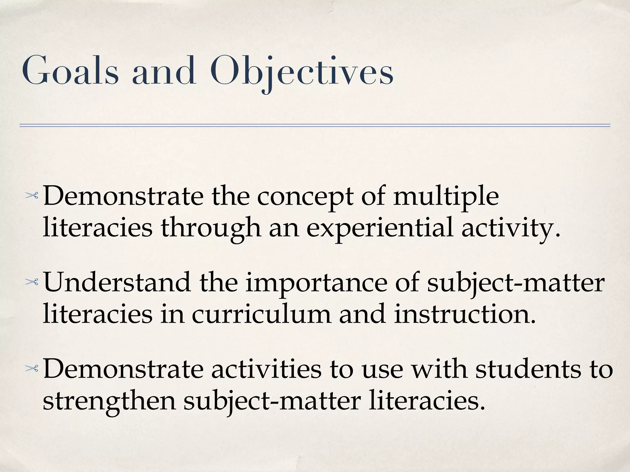 Goals and Objectives Demonstrate the concept of multiple literacies through an experiential activity. Understand the importance of subject-matter literacies in curriculum and instruction. Demonstrate activities to use with students to strengthen subject-matter literacies. 