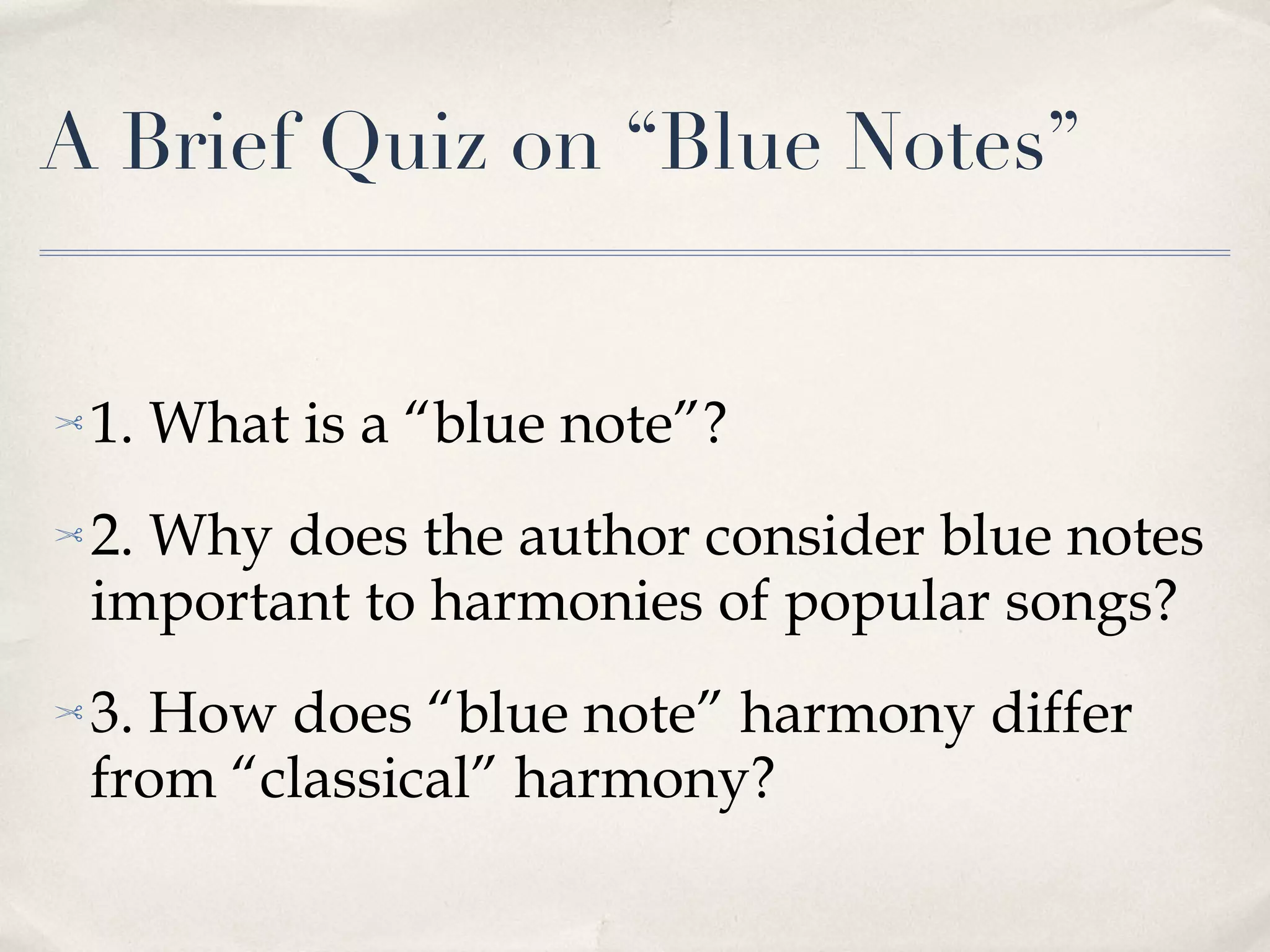 A Brief Quiz on “Blue Notes” 1. What is a “blue note”? 2. Why does the author consider blue notes important to harmonies of popular songs? 3. How does “blue note” harmony differ from “classical” harmony? 
