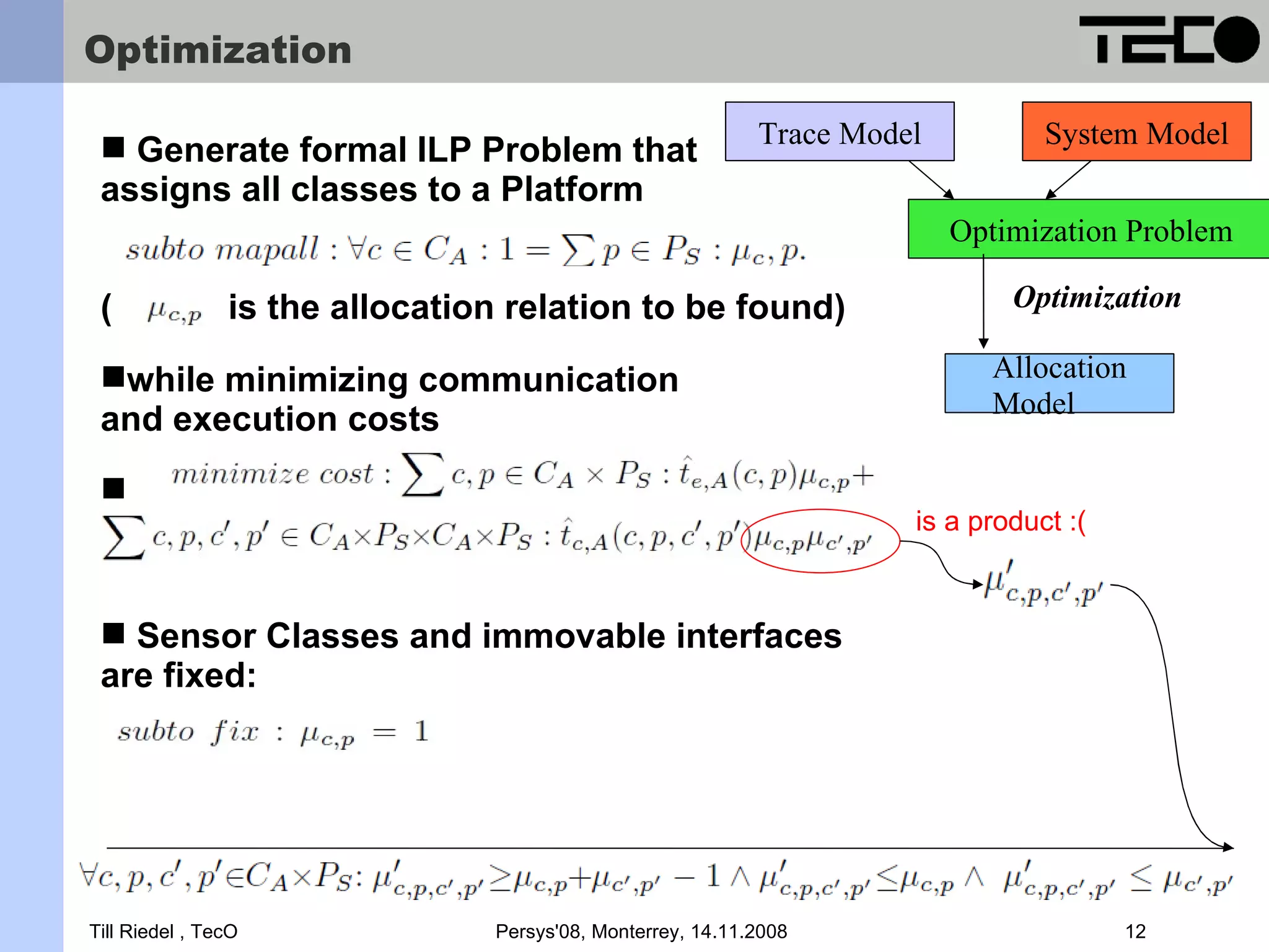 Optimization Trace Model System Model  Generate formal ILP Problem that assigns all classes to a Platform Optimization Problem ( is the allocation relation to be found) Optimization while minimizing communication Allocation Model and execution costs  is a product :(  Sensor Classes and immovable interfaces are fixed: Till Riedel , TecO Persys'08, Monterrey, 14.11.2008 12 