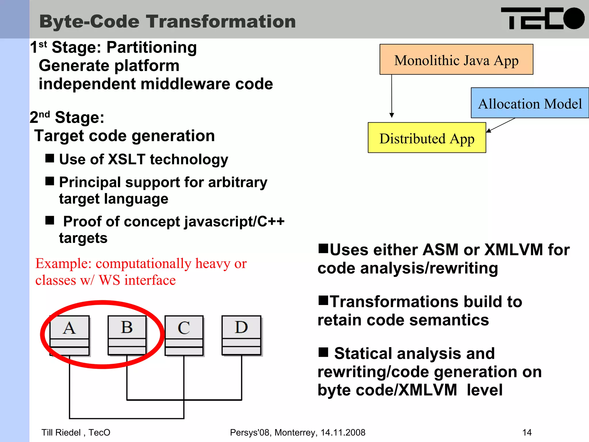 Byte-Code Transformation 1st Stage: Partitioning Generate platform Monolithic Java App independent middleware code Allocation Model 2 Stage: nd Target code generation Distributed App  Use of XSLT technology  Principal support for arbitrary target language  Proof of concept javascript/C++ targets Uses either ASM or XMLVM for Example: computationally heavy or code analysis/rewriting classes w/ WS interface Transformations build to retain code semantics  Statical analysis and rewriting/code generation on byte code/XMLVM level Till Riedel , TecO Persys'08, Monterrey, 14.11.2008 14 